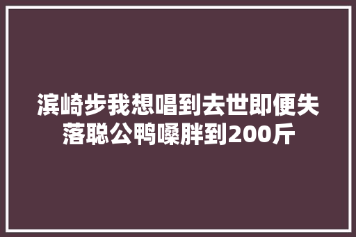 滨崎步我想唱到去世即便失落聪公鸭嗓胖到200斤
