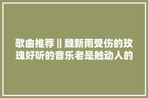 歌曲推荐‖魏新雨受伤的玫瑰好听的音乐老是触动人的心灵