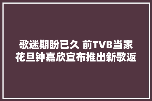 歌迷期盼已久 前TVB当家花旦钟嘉欣宣布推出新歌返回歌坛 
