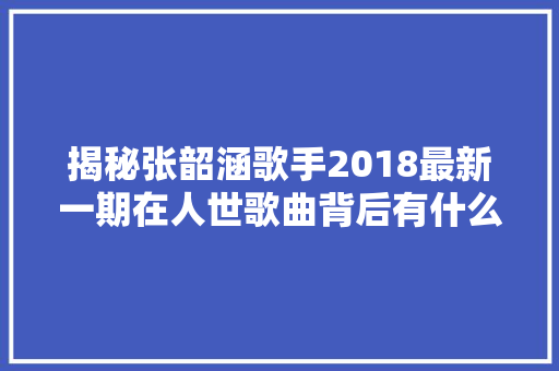 揭秘张韶涵歌手2018最新一期在人世歌曲背后有什么故事