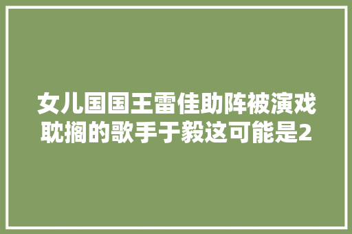 女儿国国王雷佳助阵被演戏耽搁的歌手于毅这可能是2017年最惊艳的女儿情