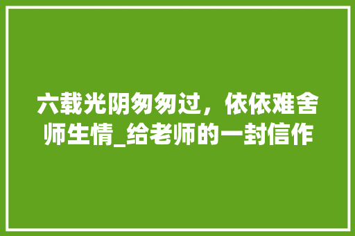 六载光阴匆匆过，依依难舍师生情_给老师的一封信作文500字