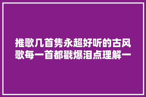推歌几首隽永超好听的古风歌每一首都戳爆泪点理解一下