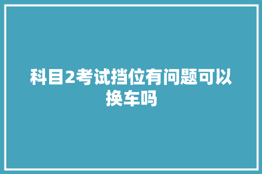 科目2考试挡位有问题可以换车吗