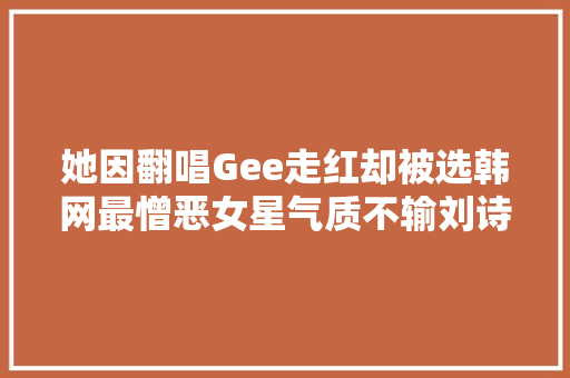 她因翻唱Gee走红却被选韩网最憎恶女星气质不输刘诗诗
