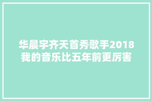 华晨宇齐天首秀歌手2018我的音乐比五年前更厉害