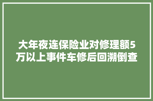 大年夜连保险业对修理额5万以上事件车修后回溯倒查