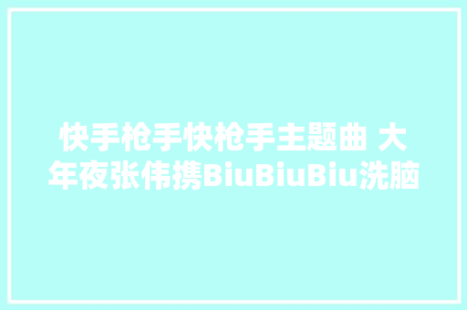 快手枪手快枪手主题曲 大年夜张伟携BiuBiuBiu洗脑