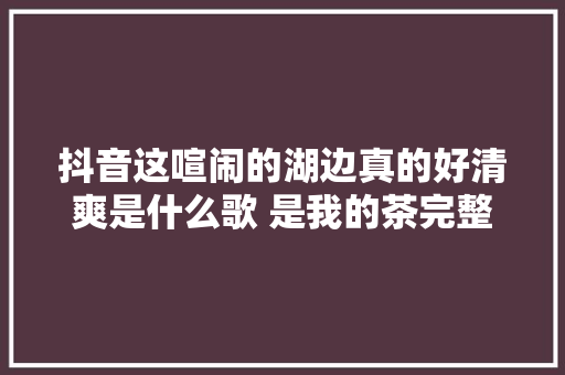 抖音这喧闹的湖边真的好清爽是什么歌 是我的茶完整歌词