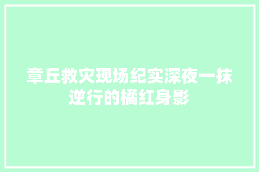 章丘救灾现场纪实深夜一抹逆行的橘红身影