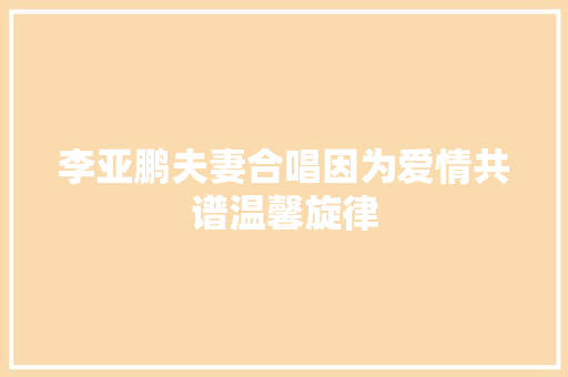 李亚鹏夫妻合唱因为爱情共谱温馨旋律