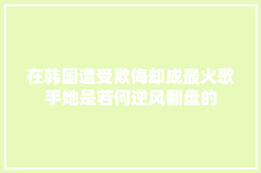 在韩国遭受欺侮却成最火歌手她是若何逆风翻盘的