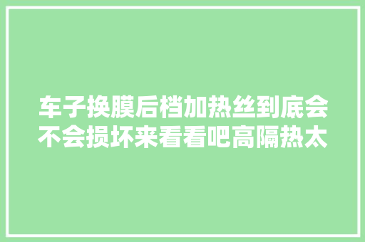 车子换膜后档加热丝到底会不会损坏来看看吧高隔热太阳膜
