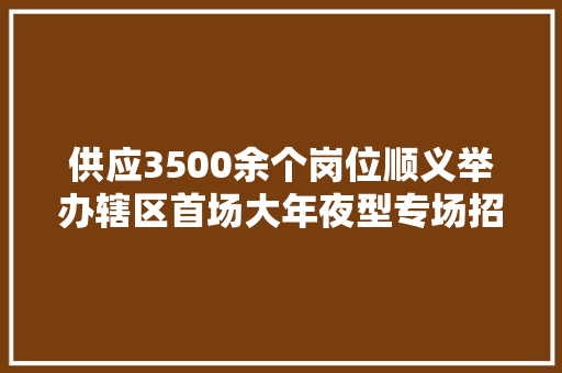 供应3500余个岗位顺义举办辖区首场大年夜型专场招聘洽谈活动