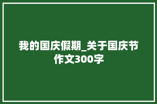 我的国庆假期_关于国庆节作文300字