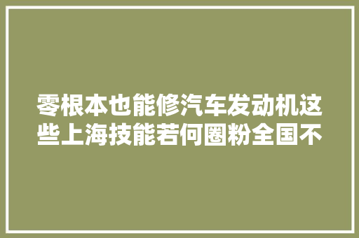 零根本也能修汽车发动机这些上海技能若何圈粉全国不雅观众