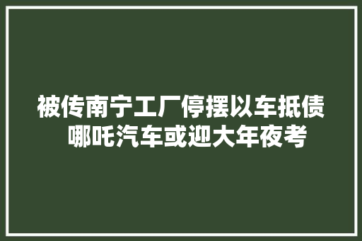 被传南宁工厂停摆以车抵债  哪吒汽车或迎大年夜考
