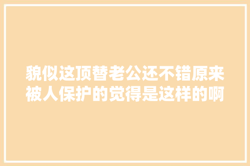 貌似这顶替老公还不错原来被人保护的觉得是这样的啊。
