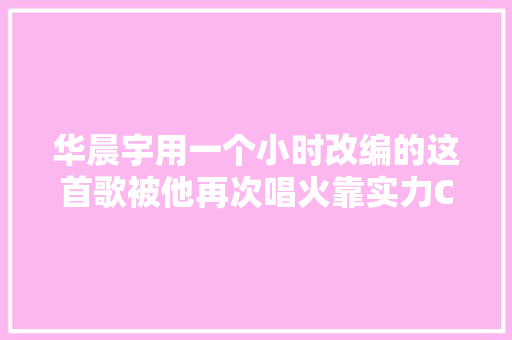 华晨宇用一个小时改编的这首歌被他再次唱火靠实力C位圈粉