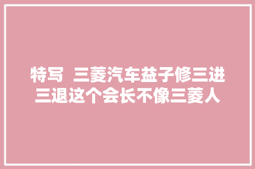 特写  三菱汽车益子修三进三退这个会长不像三菱人