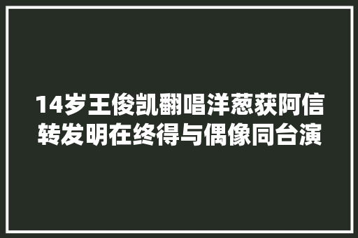 14岁王俊凯翻唱洋葱获阿信转发明在终得与偶像同台演绎