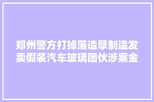 郑州警方打掉落造孽制造发卖假装汽车玻璃团伙涉案金额达100余万元刑拘7人