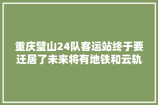 重庆璧山24队客运站终于要迁居了未来将有地铁和云轨接入