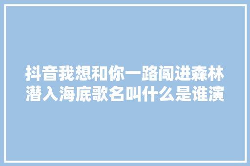 抖音我想和你一路闯进森林潜入海底歌名叫什么是谁演唱的
