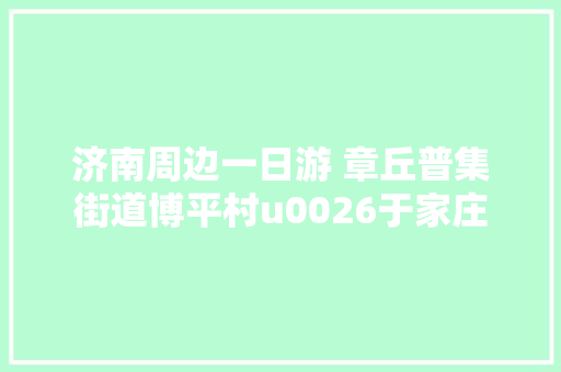 济南周边一日游 章丘普集街道博平村u0026于家庄
