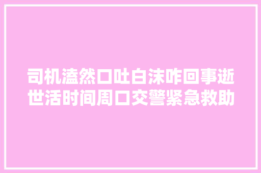 司机溘然口吐白沫咋回事逝世活时间周口交警紧急救助
