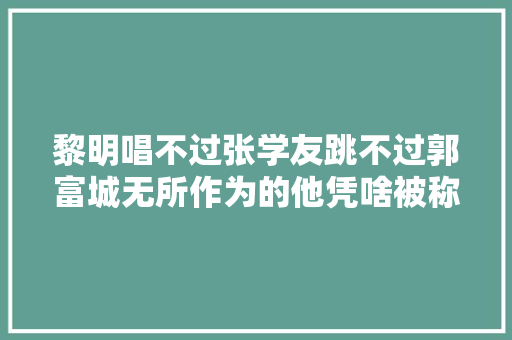 黎明唱不过张学友跳不过郭富城无所作为的他凭啥被称为天王
