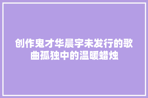 创作鬼才华晨宇未发行的歌曲孤独中的温暖蜡烛