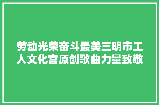 劳动光荣奋斗最美三明市工人文化宫原创歌曲力量致敬平凡而伟大的你