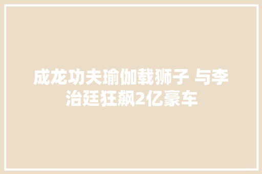 成龙功夫瑜伽载狮子 与李治廷狂飙2亿豪车