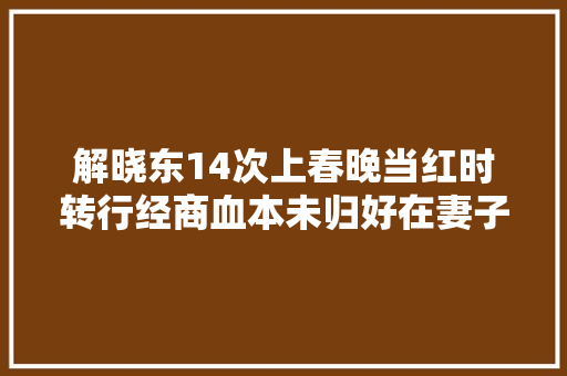 解晓东14次上春晚当红时转行经商血本未归好在妻子不离不弃