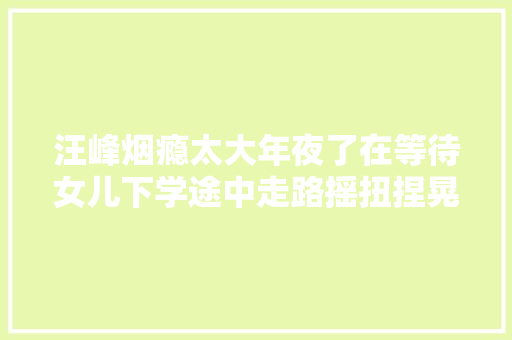汪峰烟瘾太大年夜了在等待女儿下学途中走路摇扭捏晃一向抽烟