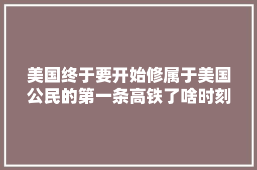 美国终于要开始修属于美国公民的第一条高铁了啥时刻才能修好