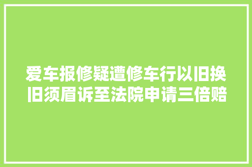 爱车报修疑遭修车行以旧换旧须眉诉至法院申请三倍赔偿