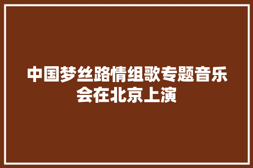 中国梦丝路情组歌专题音乐会在北京上演