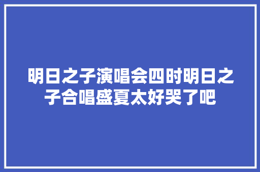 明日之子演唱会四时明日之子合唱盛夏太好哭了吧