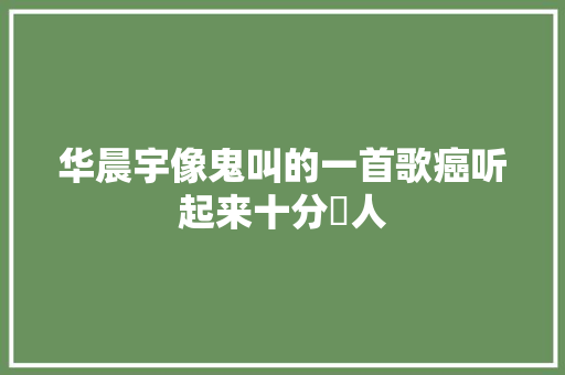 华晨宇像鬼叫的一首歌癌听起来十分瘆人