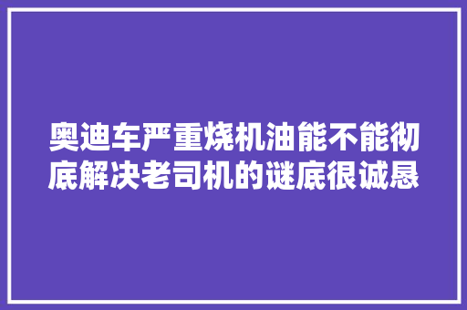 奥迪车严重烧机油能不能彻底解决老司机的谜底很诚恳