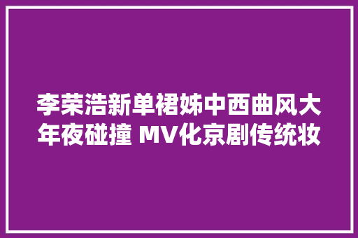 李荣浩新单裙姊中西曲风大年夜碰撞 MV化京剧传统妆展技击身体致敬国粹大年夜师