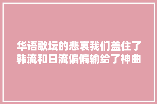 华语歌坛的悲哀我们盖住了韩流和日流偏偏输给了神曲与鲜肉