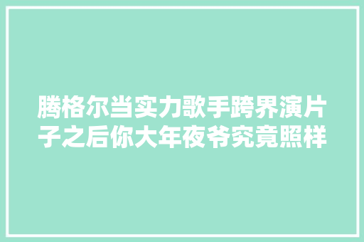 腾格尔当实力歌手跨界演片子之后你大年夜爷究竟照样你大年夜爷