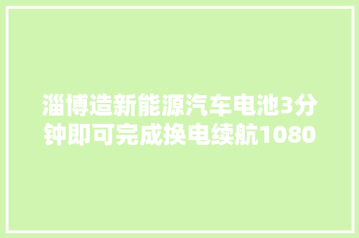 淄博造新能源汽车电池3分钟即可完成换电续航1080公里