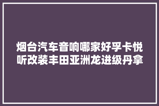 烟台汽车音响哪家好孚卡悦听改装丰田亚洲龙进级丹拿车载喇叭