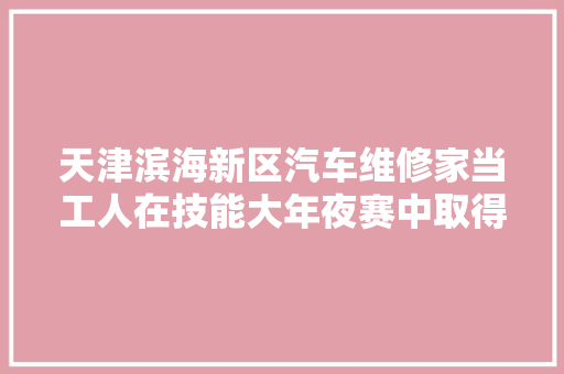 天津滨海新区汽车维修家当工人在技能大年夜赛中取得佳绩