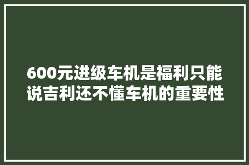 600元进级车机是福利只能说吉利还不懂车机的重要性