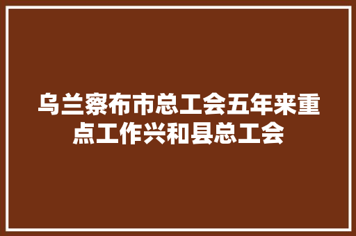 乌兰察布市总工会五年来重点工作兴和县总工会
